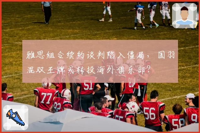 雅思组合续约谈判陷入僵局，国羽混双王牌或转投海外俱乐部？