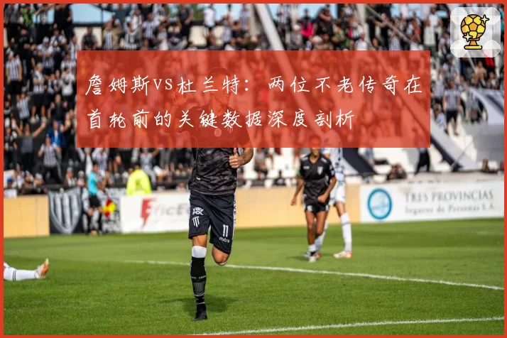 詹姆斯vs杜兰特:两位不老传奇在首轮前的关键数据深度剖析