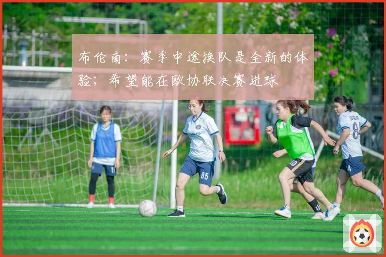 布伦南：赛季中途换队是全新的体验；希望能在欧协联决赛进球