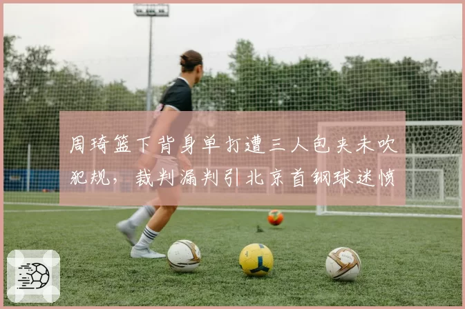 周琦篮下背身单打遭三人包夹未吹犯规，裁判漏判引北京首钢球迷愤怒