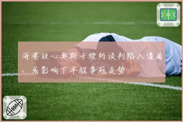 海港核心奥斯卡续约谈判陷入僵局，或影响下半程争冠走势