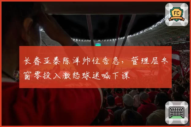长春亚泰陈洋帅位告急，管理层冬窗零投入激怒球迷喊下课
