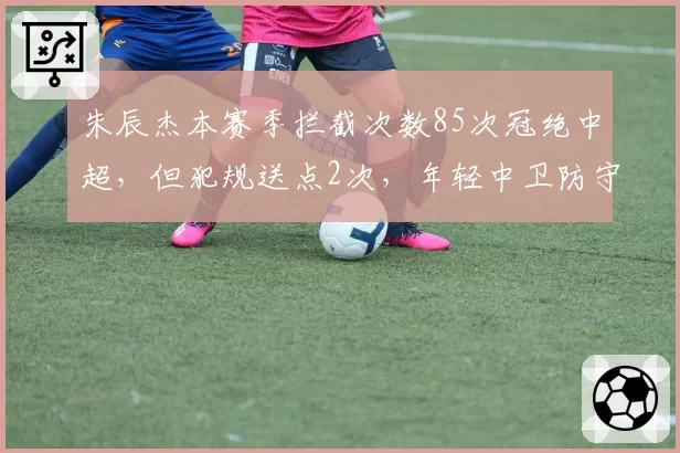 朱辰杰本赛季拦截次数85次冠绝中超，但犯规送点2次，年轻中卫防守侵略性是否过度？