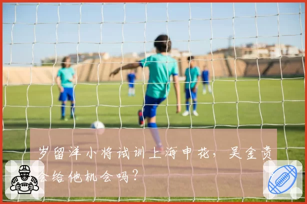岁留洋小将试训上海申花，吴金贵会给他机会吗？