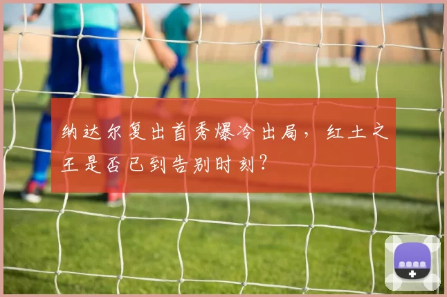 纳达尔复出首秀爆冷出局,红土之王是否已到告别时刻?