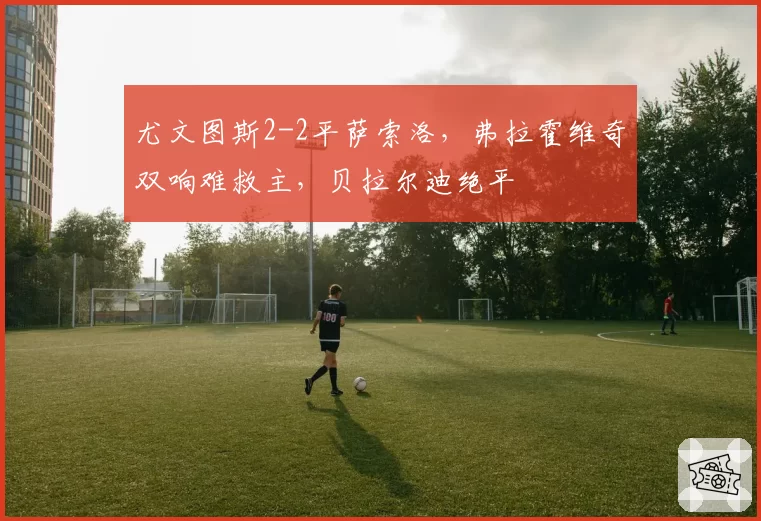 尤文图斯2-2平萨索洛,弗拉霍维奇双响难救主,贝拉尔迪绝平
