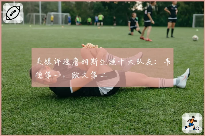 美媒评选詹姆斯生涯十大队友:韦德第一,欧文第二