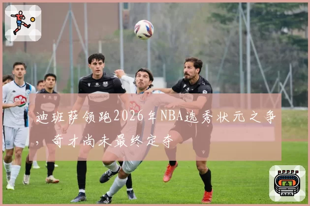 迪班萨领跑2026年NBA选秀状元之争，奇才尚未最终定夺