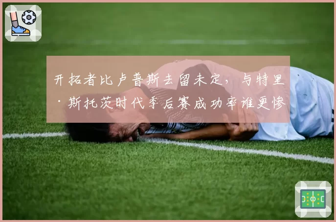 开拓者比卢普斯去留未定，与特里·斯托茨时代季后赛成功率谁更惨淡
