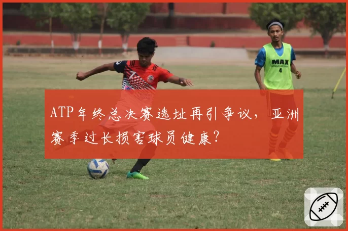 ATP年终总决赛选址再引争议,亚洲赛季过长损害球员健康?