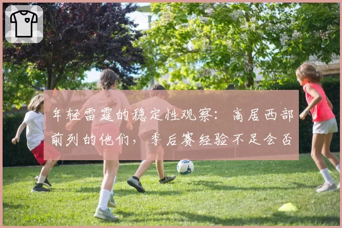 年轻雷霆的稳定性观察:高居西部前列的他们,季后赛经验不足会否突然崩盘?