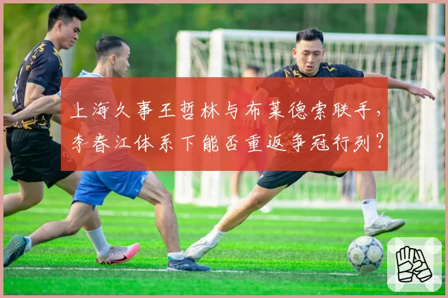 上海久事王哲林与布莱德索联手，李春江体系下能否重返争冠行列？