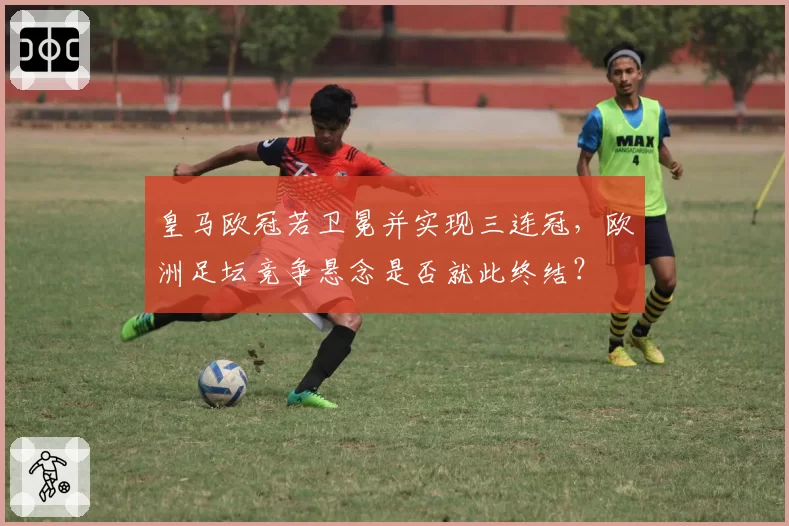 皇马欧冠若卫冕并实现三连冠,欧洲足坛竞争悬念是否就此终结?